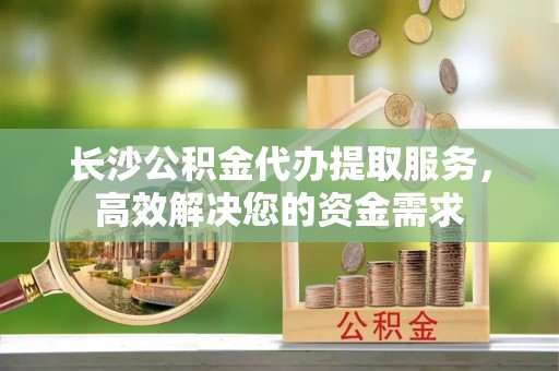 小港长沙公积金代办提取服务，高效解决您的资金需求
