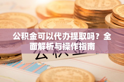 小港公积金可以代办提取吗？全面解析与操作指南