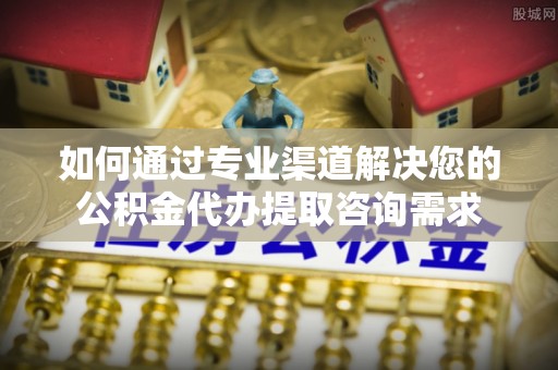小港如何通过专业渠道解决您的公积金代办提取咨询需求