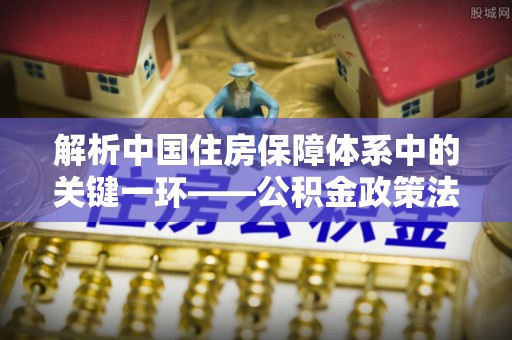 小港解析中国住房保障体系中的关键一环——公积金政策法规的演变与影响