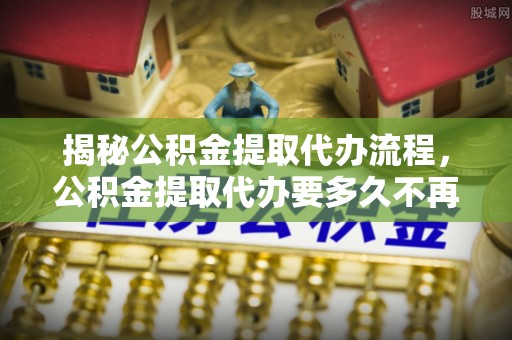小港揭秘公积金提取代办流程，公积金提取代办要多久不再是谜题