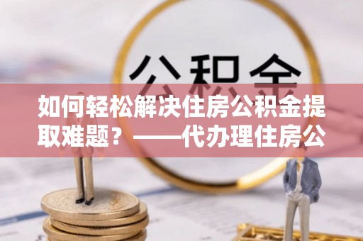 小港如何轻松解决住房公积金提取难题？——代办理住房公积金提取服务解析