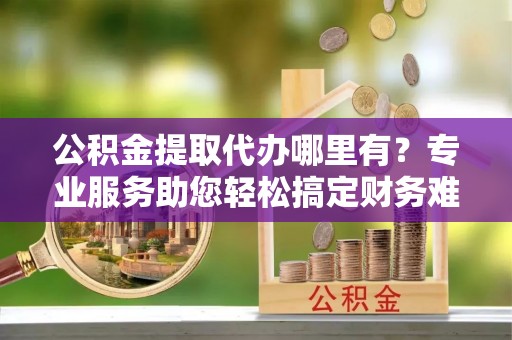 小港公积金提取代办哪里有？专业服务助您轻松搞定财务难题