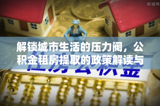 小港解锁城市生活的压力阀，公积金租房提取的政策解读与实践指南