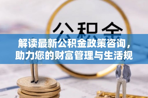 小港解读最新公积金政策咨询，助力您的财富管理与生活规划