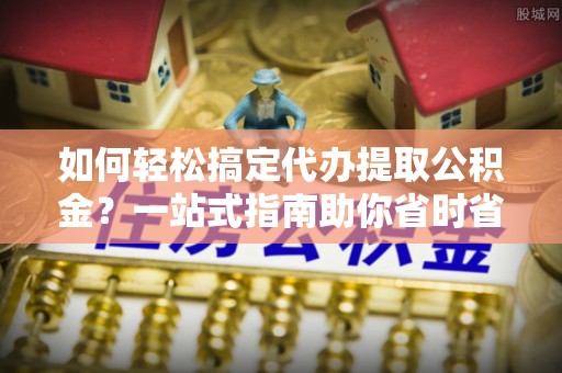 小港如何轻松搞定代办提取公积金？一站式指南助你省时省心
