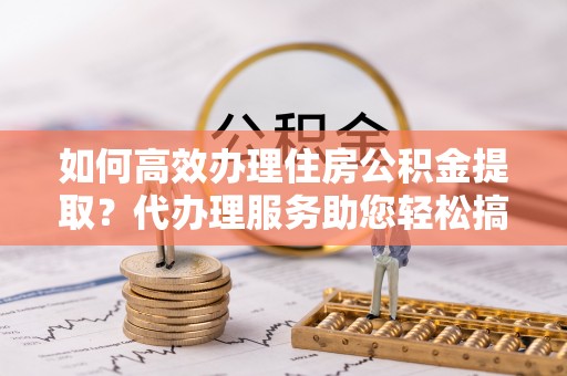 小港如何高效办理住房公积金提取？代办理服务助您轻松搞定