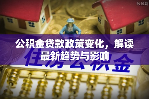 小港公积金贷款政策变化，解读最新趋势与影响