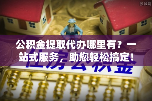小港公积金提取代办哪里有？一站式服务，助您轻松搞定！