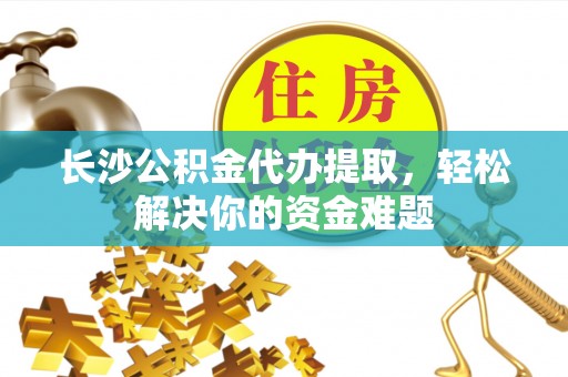 小港长沙公积金代办提取，轻松解决你的资金难题