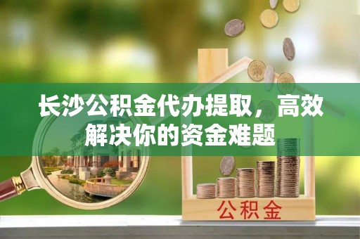 小港长沙公积金代办提取，高效解决你的资金难题