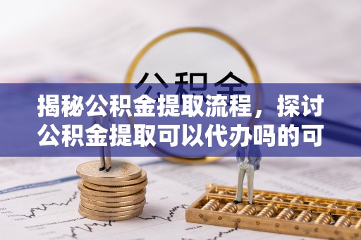 小港揭秘公积金提取流程，探讨公积金提取可以代办吗的可行性与注意事项