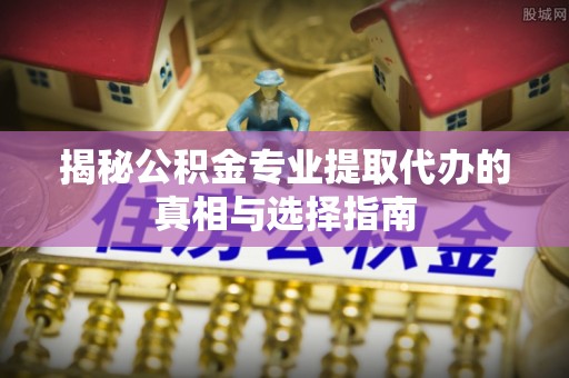 小港揭秘公积金专业提取代办的真相与选择指南