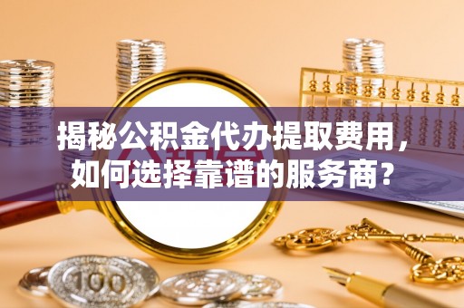 小港揭秘公积金代办提取费用，如何选择靠谱的服务商？