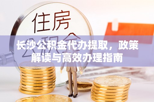 小港长沙公积金代办提取，政策解读与高效办理指南