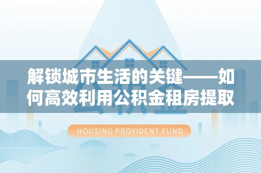 小港解锁城市生活的关键——如何高效利用公积金租房提取实现居住自由