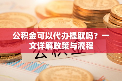 小港公积金可以代办提取吗？一文详解政策与流程