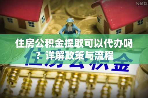 小港住房公积金提取可以代办吗？详解政策与流程