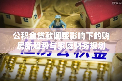 小港公积金贷款调整影响下的购房新趋势与家庭财务规划