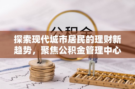 小港探索现代城市居民的理财新趋势，聚焦公积金管理中心的服务创新
