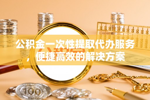 小港公积金一次性提取代办服务，便捷高效的解决方案