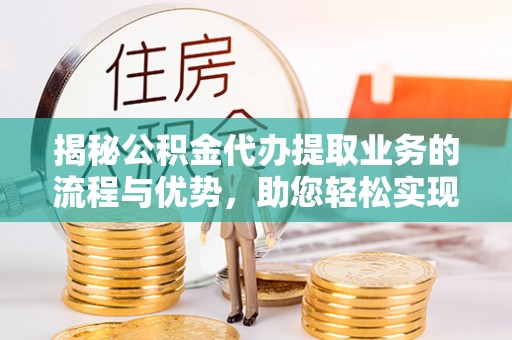 小港揭秘公积金代办提取业务的流程与优势，助您轻松实现资金利用最大化