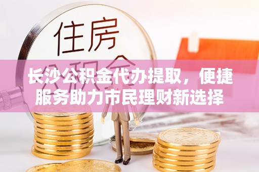 小港长沙公积金代办提取，便捷服务助力市民理财新选择