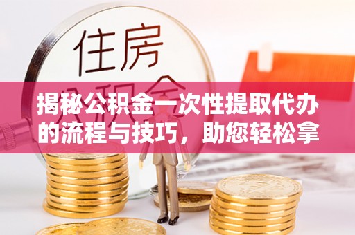 小港揭秘公积金一次性提取代办的流程与技巧，助您轻松拿钱！