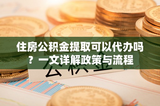小港住房公积金提取可以代办吗？一文详解政策与流程
