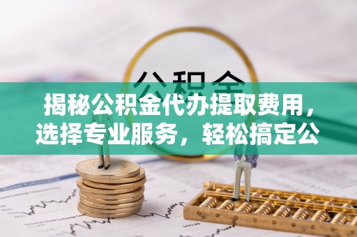 小港揭秘公积金代办提取费用，选择专业服务，轻松搞定公积金提取