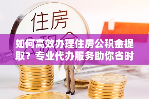 小港如何高效办理住房公积金提取？专业代办服务助你省时省力