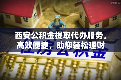小港西安公积金提取代办服务，高效便捷，助您轻松理财