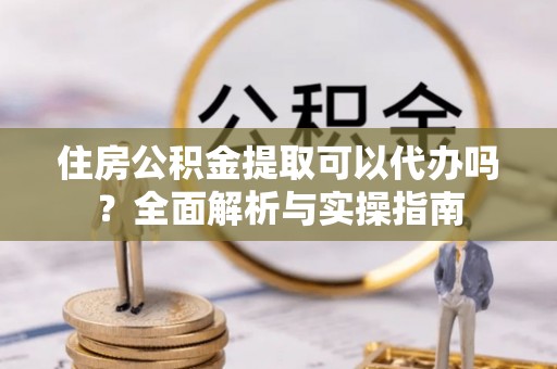 小港住房公积金提取可以代办吗？全面解析与实操指南