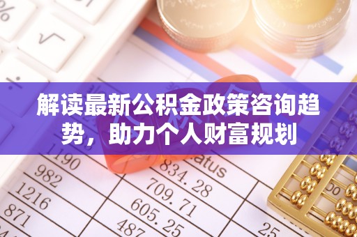 小港解读最新公积金政策咨询趋势，助力个人财富规划