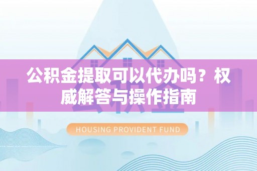小港公积金提取可以代办吗？权威解答与操作指南
