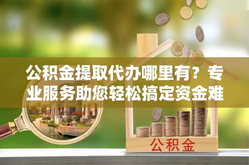 小港公积金提取代办哪里有？专业服务助您轻松搞定资金难题