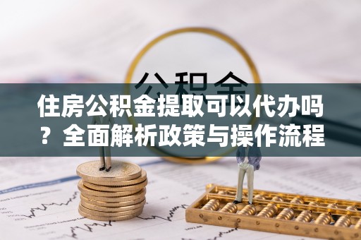 小港住房公积金提取可以代办吗？全面解析政策与操作流程