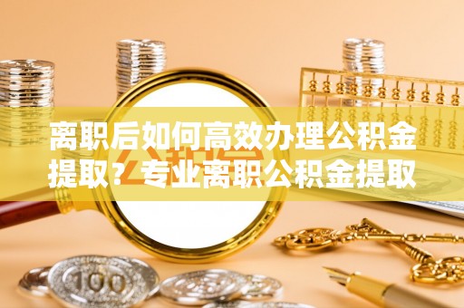 小港离职后如何高效办理公积金提取？专业离职公积金提取代办服务指南