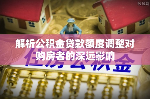 小港解析公积金贷款额度调整对购房者的深远影响