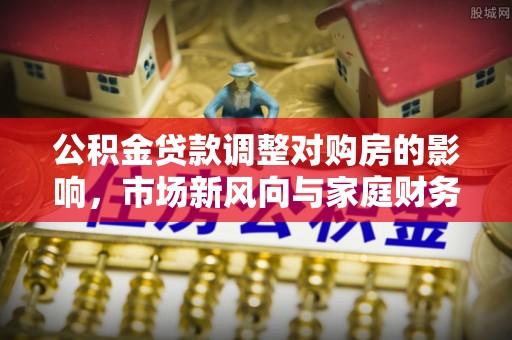 小港公积金贷款调整对购房的影响，市场新风向与家庭财务规划