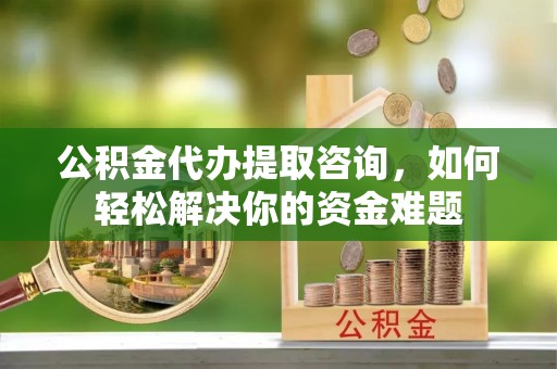 小港公积金代办提取咨询，如何轻松解决你的资金难题