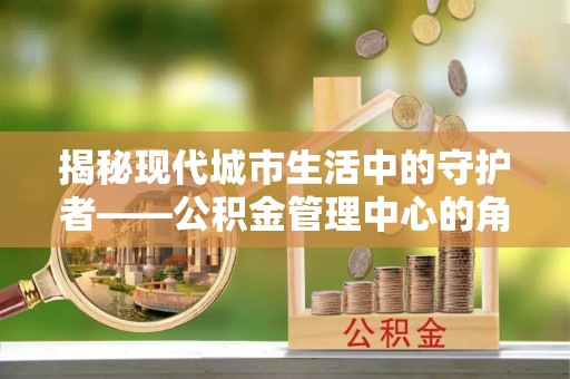 小港揭秘现代城市生活中的守护者——公积金管理中心的角色与价值